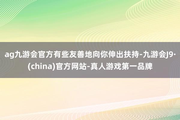 ag九游会官方有些友善地向你伸出扶持-九游会J9·(china)官方网站-真人游戏第一品牌