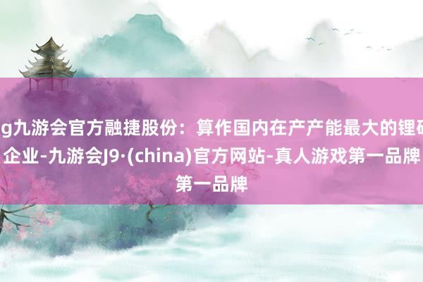 ag九游会官方融捷股份：算作国内在产产能最大的锂矿企业-九游会J9·(china)官方网站-真人游戏第一品牌