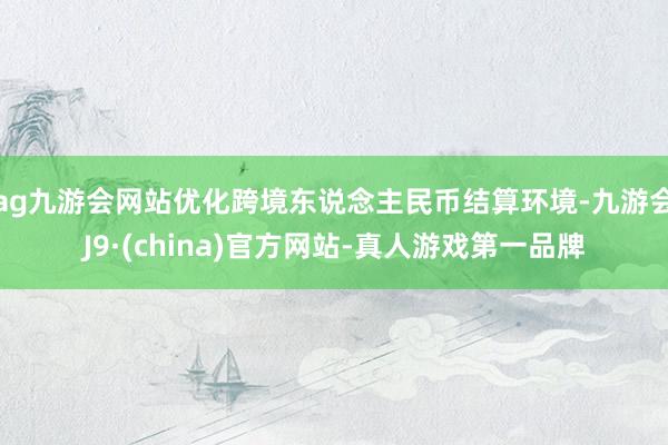 ag九游会网站优化跨境东说念主民币结算环境-九游会J9·(china)官方网站-真人游戏第一品牌