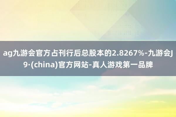 ag九游会官方占刊行后总股本的2.8267%-九游会J9·(china)官方网站-真人游戏第一品牌