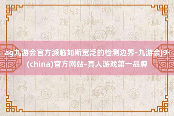 ag九游会官方濒临如斯宽泛的检测边界-九游会J9·(china)官方网站-真人游戏第一品牌