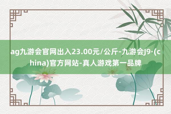 ag九游会官网出入23.00元/公斤-九游会J9·(china)官方网站-真人游戏第一品牌