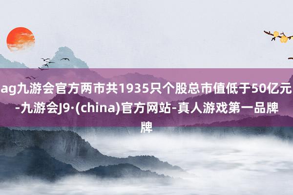 ag九游会官方两市共1935只个股总市值低于50亿元-九游会J9·(china)官方网站-真人游戏第一品牌