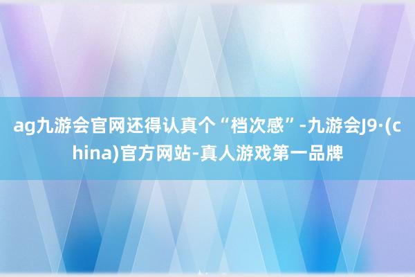 ag九游会官网还得认真个“档次感”-九游会J9·(china)官方网站-真人游戏第一品牌