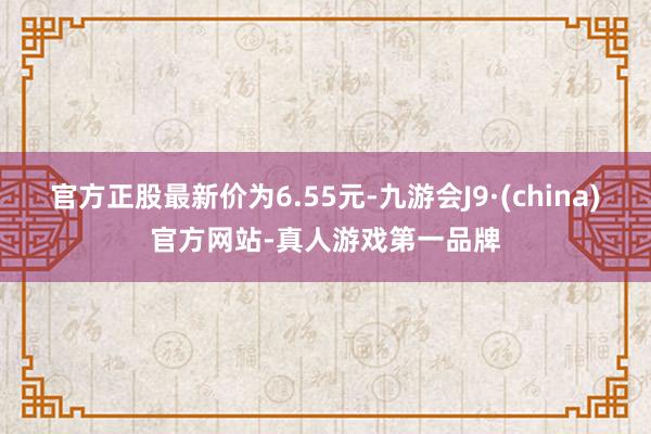 官方正股最新价为6.55元-九游会J9·(china)官方网站-真人游戏第一品牌