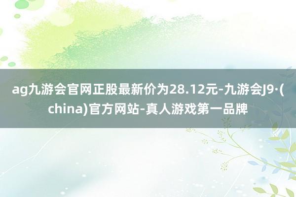 ag九游会官网正股最新价为28.12元-九游会J9·(china)官方网站-真人游戏第一品牌