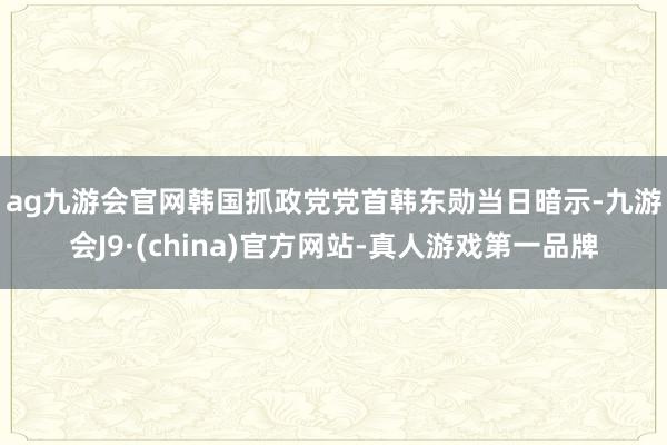 ag九游会官网　　韩国抓政党党首韩东勋当日暗示-九游会J9·(china)官方网站-真人游戏第一品牌