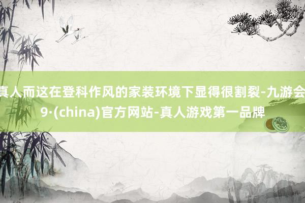 真人而这在登科作风的家装环境下显得很割裂-九游会J9·(china)官方网站-真人游戏第一品牌