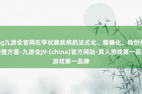 ag九游会官网在甲状腺疾病的法式化、精确化、微创化调整方面-九游会J9·(china)官方网站-真人游戏第一品牌