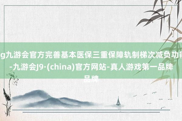 ag九游会官方完善基本医保三重保障轨制梯次减负功能-九游会J9·(china)官方网站-真人游戏第一品牌