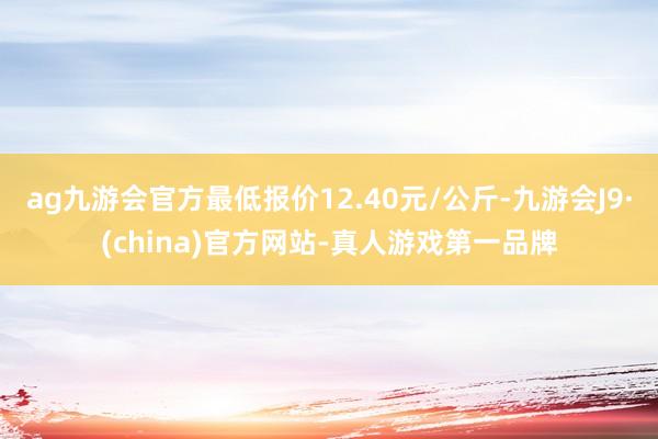 ag九游会官方最低报价12.40元/公斤-九游会J9·(china)官方网站-真人游戏第一品牌