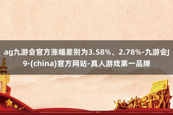 ag九游会官方涨幅差别为3.58%、2.78%-九游会J9·(china)官方网站-真人游戏第一品牌