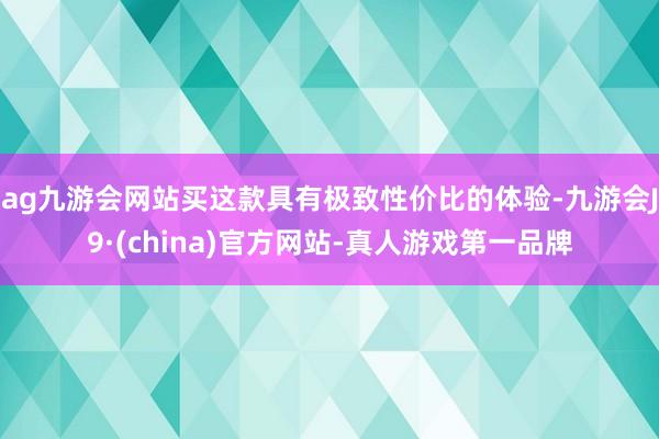 ag九游会网站买这款具有极致性价比的体验-九游会J9·(china)官方网站-真人游戏第一品牌