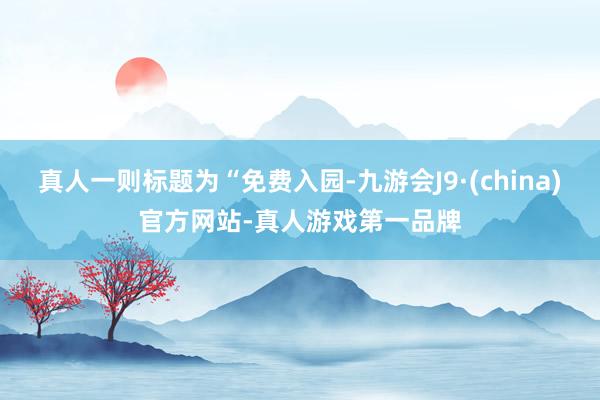 真人一则标题为“免费入园-九游会J9·(china)官方网站-真人游戏第一品牌
