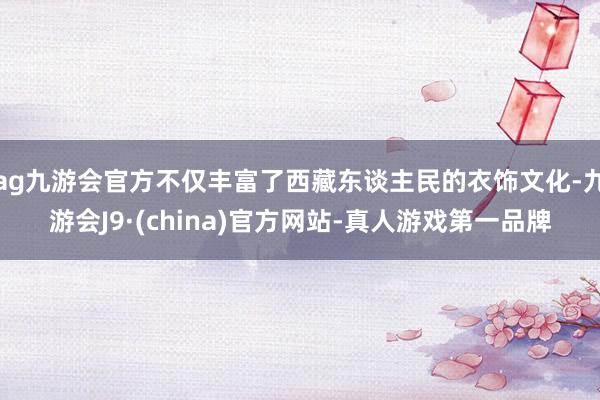 ag九游会官方不仅丰富了西藏东谈主民的衣饰文化-九游会J9·(china)官方网站-真人游戏第一品牌