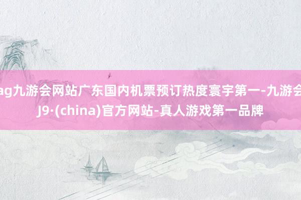 ag九游会网站广东国内机票预订热度寰宇第一-九游会J9·(china)官方网站-真人游戏第一品牌