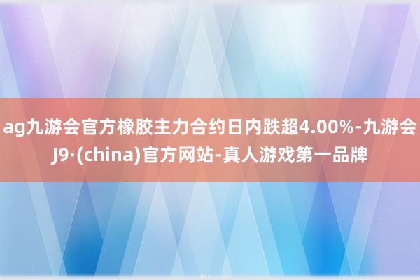 ag九游会官方橡胶主力合约日内跌超4.00%-九游会J9·(china)官方网站-真人游戏第一品牌