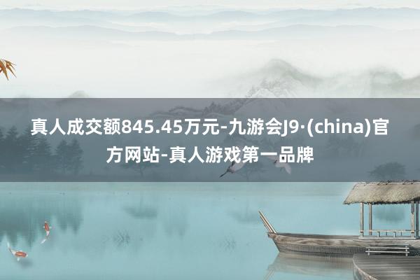 真人成交额845.45万元-九游会J9·(china)官方网站-真人游戏第一品牌