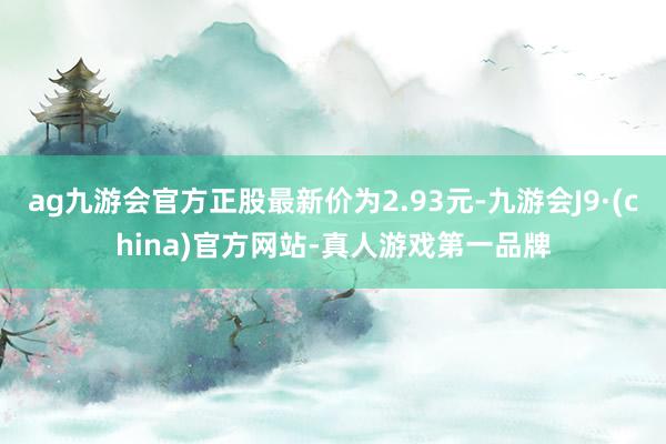 ag九游会官方正股最新价为2.93元-九游会J9·(china)官方网站-真人游戏第一品牌