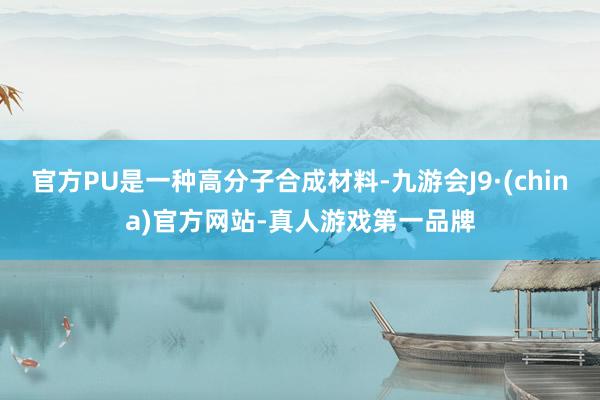 官方PU是一种高分子合成材料-九游会J9·(china)官方网站-真人游戏第一品牌