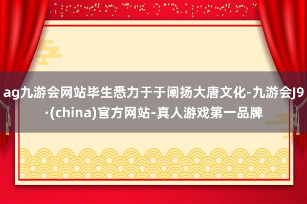ag九游会网站毕生悉力于于阐扬大唐文化-九游会J9·(china)官方网站-真人游戏第一品牌