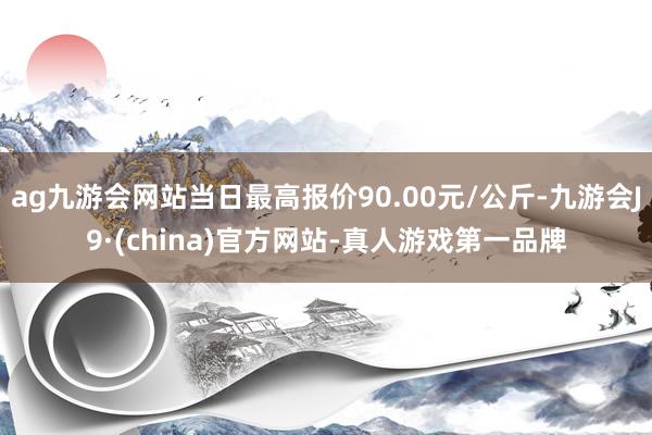 ag九游会网站当日最高报价90.00元/公斤-九游会J9·(china)官方网站-真人游戏第一品牌