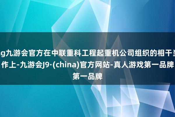 ag九游会官方在中联重科工程起重机公司组织的相干当作上-九游会J9·(china)官方网站-真人游戏第一品牌