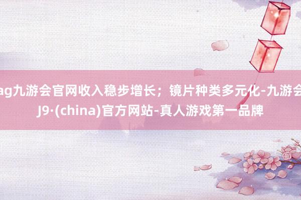 ag九游会官网收入稳步增长；镜片种类多元化-九游会J9·(china)官方网站-真人游戏第一品牌