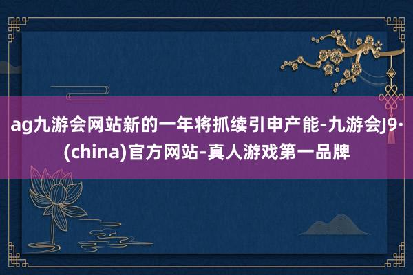 ag九游会网站新的一年将抓续引申产能-九游会J9·(china)官方网站-真人游戏第一品牌