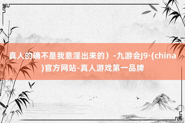 真人的确不是我意淫出来的）-九游会J9·(china)官方网站-真人游戏第一品牌