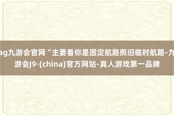 ag九游会官网“主要看你是固定航路照旧临时航路-九游会J9·(china)官方网站-真人游戏第一品牌