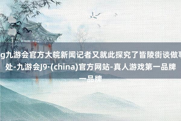 ag九游会官方大皖新闻记者又就此探究了皆陵街谈做事处-九游会J9·(china)官方网站-真人游戏第一品牌