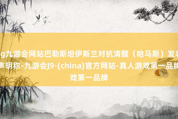ag九游会网站巴勒斯坦伊斯兰对抗清醒（哈马斯）发表声明称-九游会J9·(china)官方网站-真人游戏第一品牌