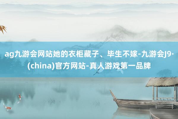 ag九游会网站她的衣柜藏子、毕生不嫁-九游会J9·(china)官方网站-真人游戏第一品牌