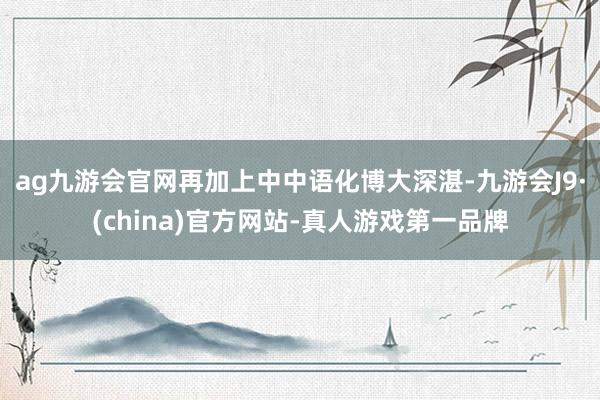 ag九游会官网再加上中中语化博大深湛-九游会J9·(china)官方网站-真人游戏第一品牌