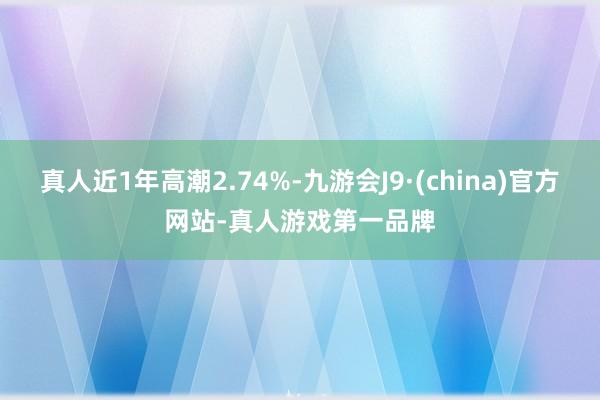 真人近1年高潮2.74%-九游会J9·(china)官方网站-真人游戏第一品牌
