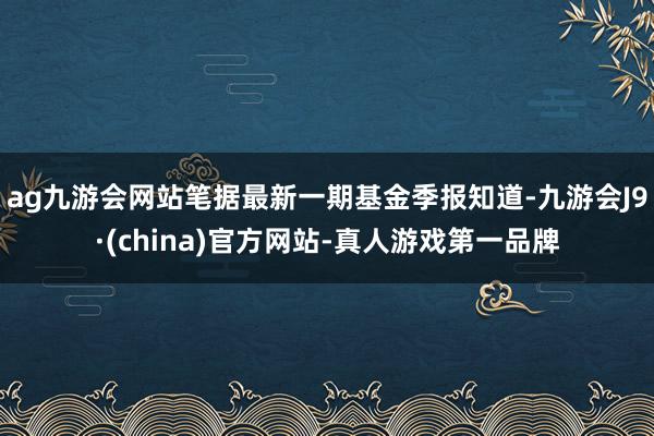 ag九游会网站笔据最新一期基金季报知道-九游会J9·(china)官方网站-真人游戏第一品牌