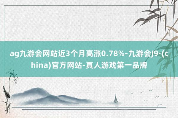 ag九游会网站近3个月高涨0.78%-九游会J9·(china)官方网站-真人游戏第一品牌