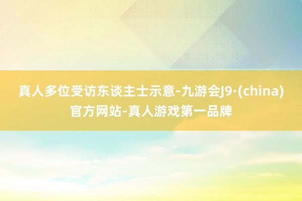 真人多位受访东谈主士示意-九游会J9·(china)官方网站-真人游戏第一品牌