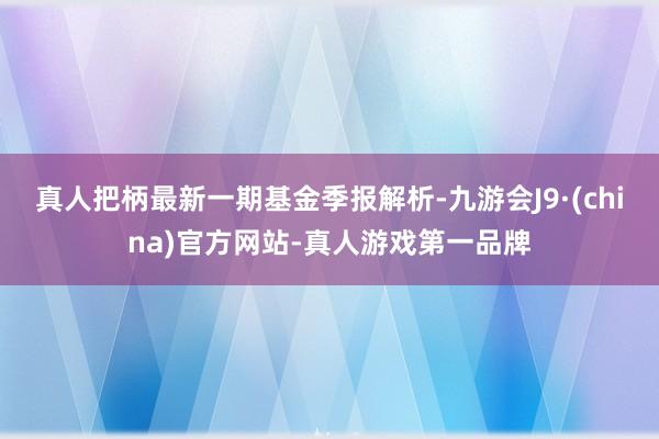 真人把柄最新一期基金季报解析-九游会J9·(china)官方网站-真人游戏第一品牌