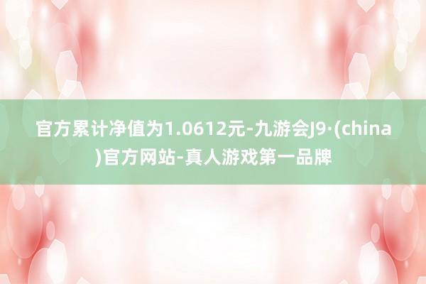 官方累计净值为1.0612元-九游会J9·(china)官方网站-真人游戏第一品牌