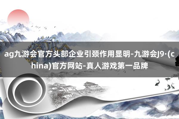 ag九游会官方头部企业引颈作用显明-九游会J9·(china)官方网站-真人游戏第一品牌