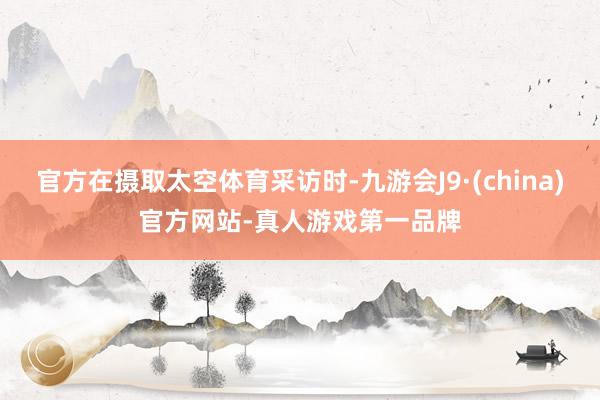 官方在摄取太空体育采访时-九游会J9·(china)官方网站-真人游戏第一品牌