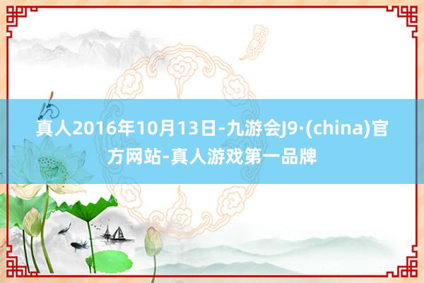 真人2016年10月13日-九游会J9·(china)官方网站-真人游戏第一品牌