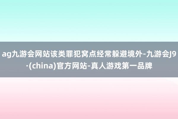 ag九游会网站该类罪犯窝点经常躲避境外-九游会J9·(china)官方网站-真人游戏第一品牌