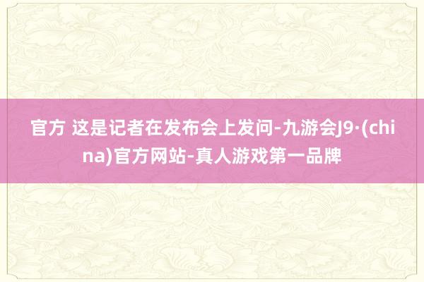 官方 　　这是记者在发布会上发问-九游会J9·(china)官方网站-真人游戏第一品牌