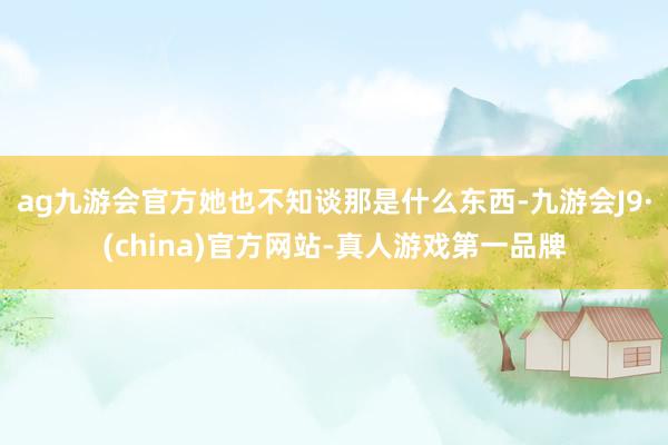 ag九游会官方她也不知谈那是什么东西-九游会J9·(china)官方网站-真人游戏第一品牌