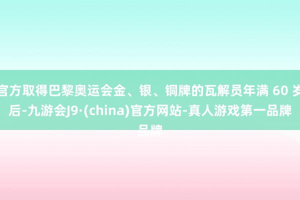 官方取得巴黎奥运会金、银、铜牌的瓦解员年满 60 岁后-九游会J9·(china)官方网站-真人游戏第一品牌