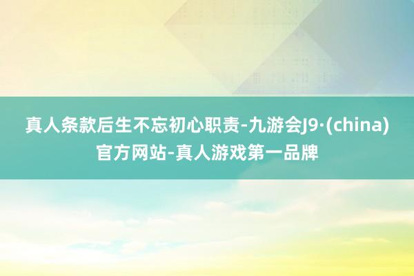 真人条款后生不忘初心职责-九游会J9·(china)官方网站-真人游戏第一品牌