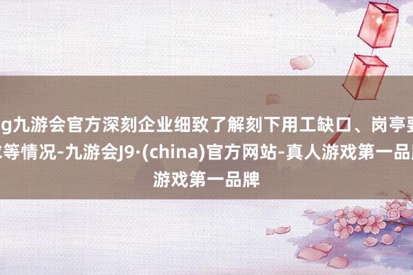 ag九游会官方深刻企业细致了解刻下用工缺口、岗亭要求等情况-九游会J9·(china)官方网站-真人游戏第一品牌